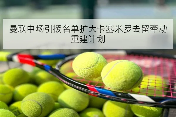 曼联中场引援名单扩大卡塞米罗去留牵动重建计划